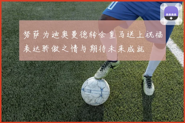 努萨为迪奥曼德转会皇马送上祝福表达骄傲之情与期待未来成就